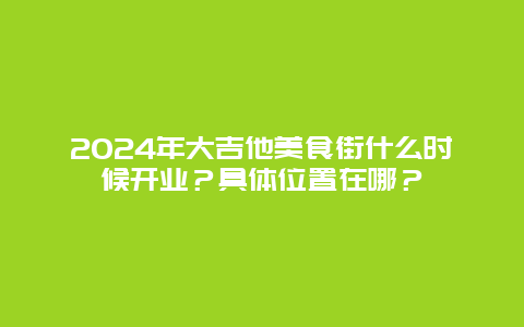 2024年大吉他美食街什么时候开业？具体位置在哪？