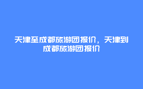 天津至成都旅游团报价，天津到成都旅游团报价