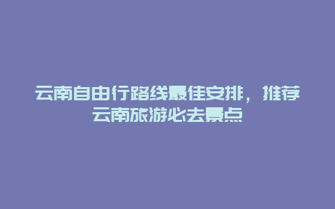 云南自由行路线最佳安排，推荐云南旅游必去景点