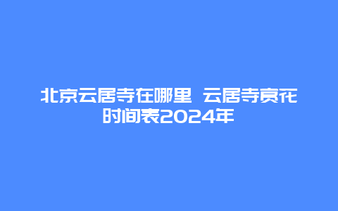 北京云居寺在哪里 云居寺赏花时间表2024年