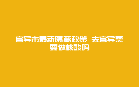 宜宾市最新隔离政策 去宜宾需要做核酸吗