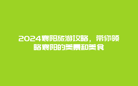 2024襄阳旅游攻略，带你领略襄阳的美景和美食