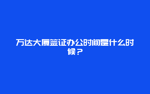 万达大厦签证办公时间是什么时候？