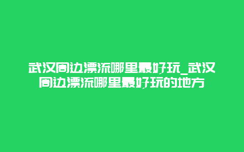 武汉周边漂流哪里最好玩_武汉周边漂流哪里最好玩的地方