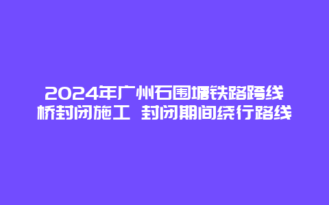 2024年广州石围塘铁路跨线桥封闭施工 封闭期间绕行路线