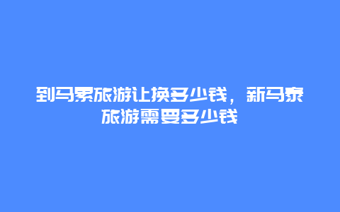 到马累旅游让换多少钱，新马泰旅游需要多少钱