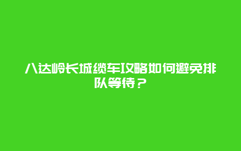 八达岭长城缆车攻略如何避免排队等待？