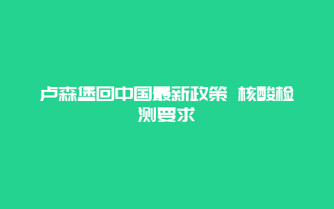 卢森堡回中国最新政策 核酸检测要求