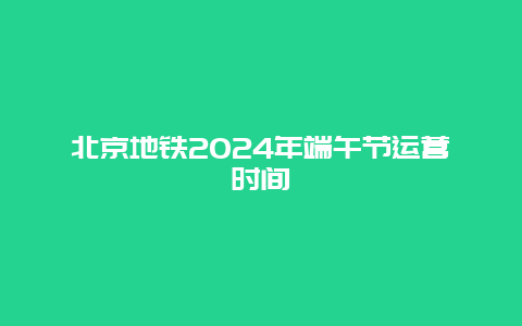 北京地铁2024年端午节运营时间