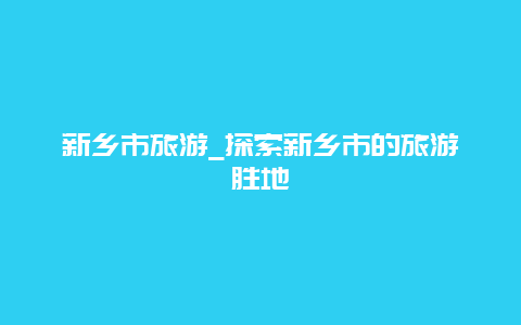 新乡市旅游_探索新乡市的旅游胜地