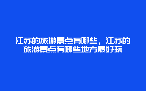 江苏的旅游景点有哪些，江苏的旅游景点有哪些地方最好玩