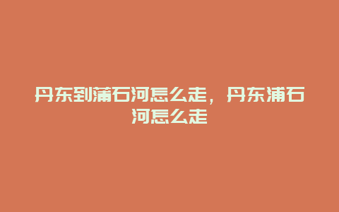 丹东到蒲石河怎么走，丹东浦石河怎么走