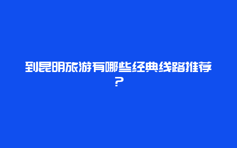 到昆明旅游有哪些经典线路推荐？