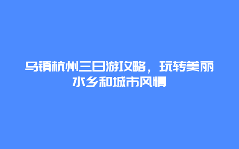 乌镇杭州三日游攻略，玩转美丽水乡和城市风情