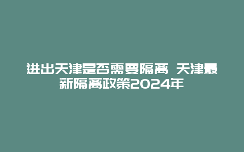 进出天津是否需要隔离 天津最新隔离政策2024年