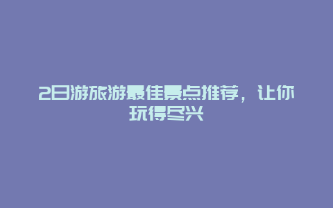 2日游旅游最佳景点推荐，让你玩得尽兴