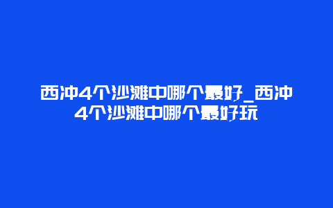 西冲4个沙滩中哪个最好_西冲4个沙滩中哪个最好玩