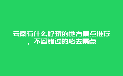 云南有什么好玩的地方景点推荐，不容错过的必去景点