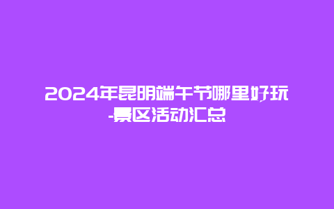 2024年昆明端午节哪里好玩-景区活动汇总