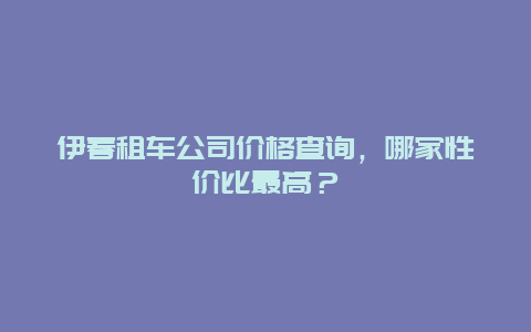 伊春租车公司价格查询，哪家性价比最高？