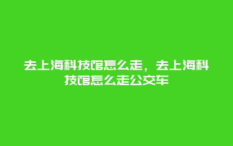 去上海科技馆怎么走，去上海科技馆怎么走公交车