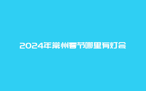 2024年常州春节哪里有灯会