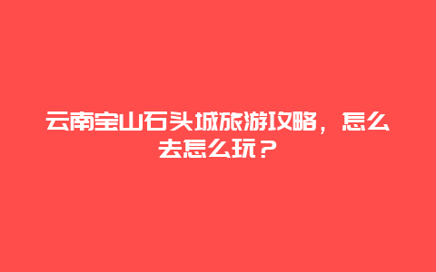 云南宝山石头城旅游攻略，怎么去怎么玩？