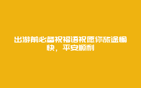 出游前必备祝福语祝愿你旅途愉快，平安顺利