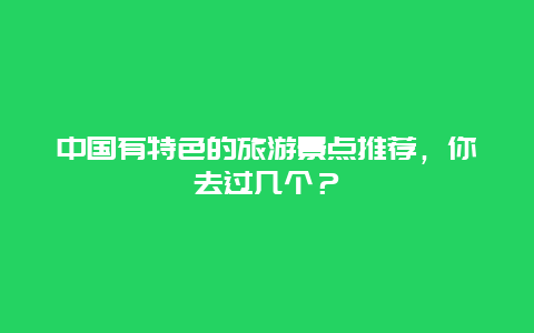 中国有特色的旅游景点推荐，你去过几个？