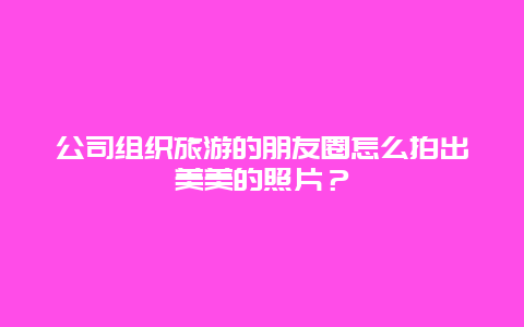 公司组织旅游的朋友圈怎么拍出美美的照片？