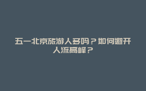 五一北京旅游人多吗？如何避开人流高峰？