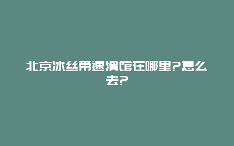 北京冰丝带速滑馆在哪里?怎么去?