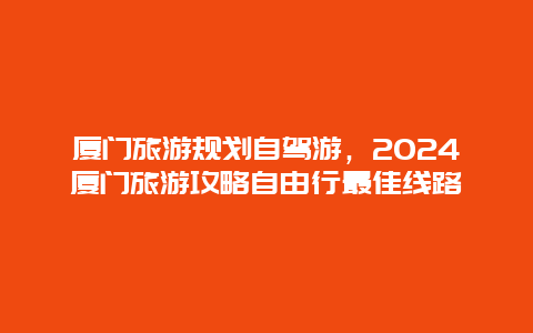 厦门旅游规划自驾游，2024厦门旅游攻略自由行最佳线路