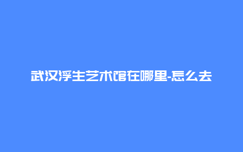 武汉浮生艺术馆在哪里-怎么去