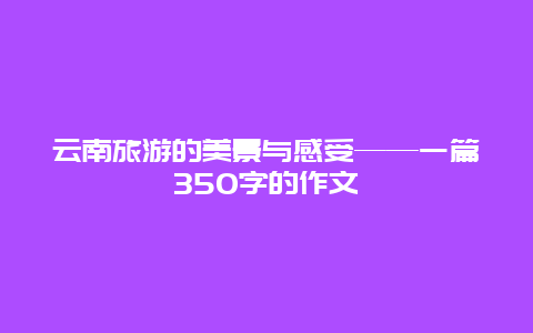 云南旅游的美景与感受——一篇350字的作文