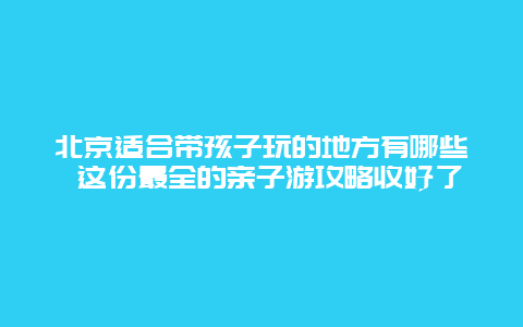 北京适合带孩子玩的地方有哪些 这份最全的亲子游攻略收好了