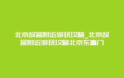 北京故宫附近游玩攻略_北京故宫附近游玩攻略北京东直门