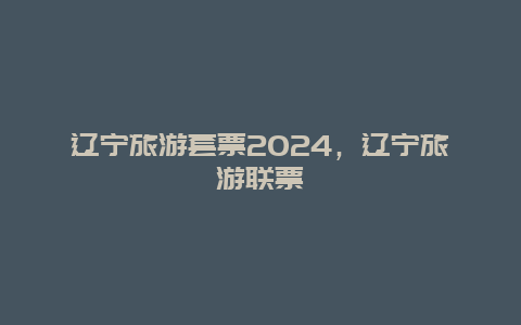 辽宁旅游套票2024，辽宁旅游联票