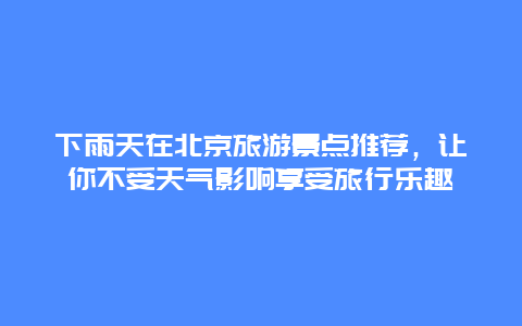 下雨天在北京旅游景点推荐，让你不受天气影响享受旅行乐趣