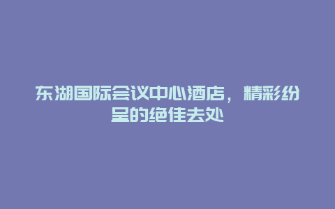 东湖国际会议中心酒店，精彩纷呈的绝佳去处