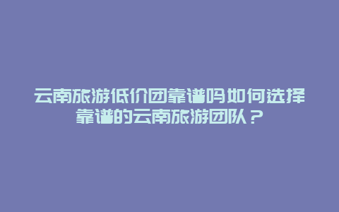 云南旅游低价团靠谱吗如何选择靠谱的云南旅游团队？