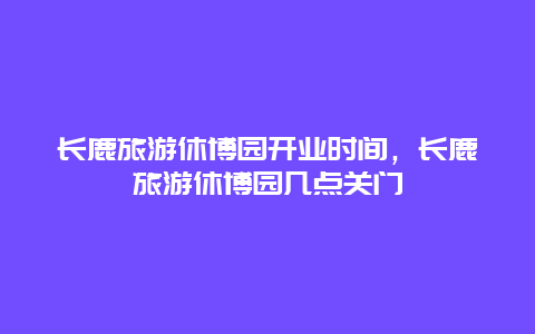 长鹿旅游休博园开业时间，长鹿旅游休博园几点关门