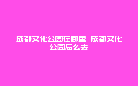 成都文化公园在哪里 成都文化公园怎么去