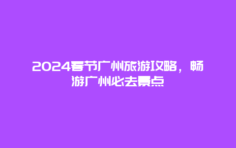 2024春节广州旅游攻略，畅游广州必去景点