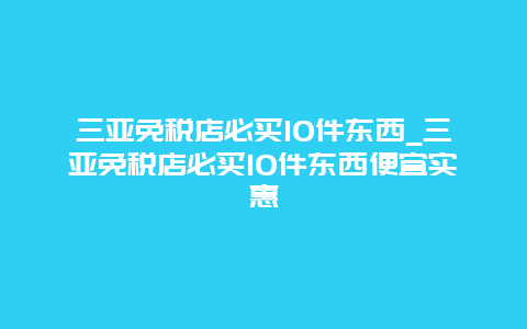 三亚免税店必买10件东西_三亚免税店必买10件东西便宜实惠