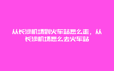 从长沙机场到火车站怎么走，从长沙机场怎么去火车站