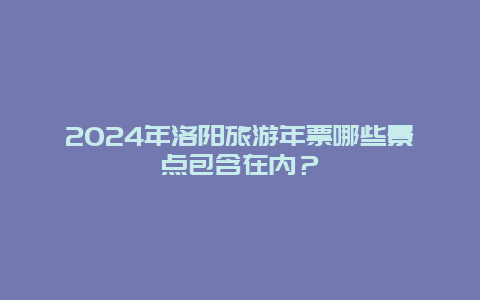 2024年洛阳旅游年票哪些景点包含在内？