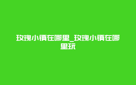 玫瑰小镇在哪里_玫瑰小镇在哪里玩