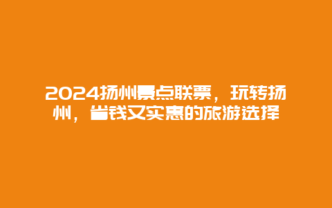 2024扬州景点联票，玩转扬州，省钱又实惠的旅游选择