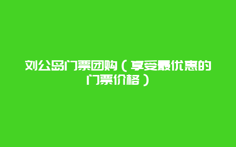 刘公岛门票团购（享受最优惠的门票价格）